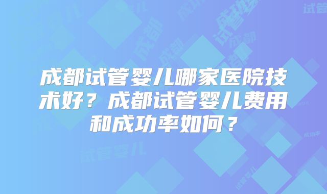 成都试管婴儿哪家医院技术好？成都试管婴儿费用和成功率如何？