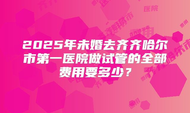 2025年未婚去齐齐哈尔市第一医院做试管的全部费用要多少?
