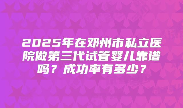2025年在邓州市私立医院做第三代试管婴儿靠谱吗？成功率有多少？