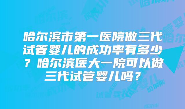 哈尔滨市第一医院做三代试管婴儿的成功率有多少？哈尔滨医大一院可以做三代试管婴儿吗？