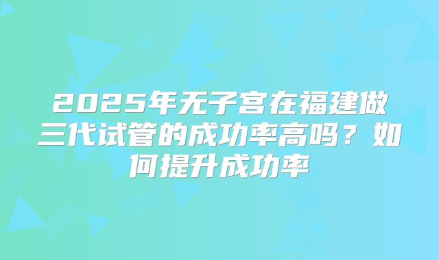 2025年无子宫在福建做三代试管的成功率高吗?如何提升成功率
