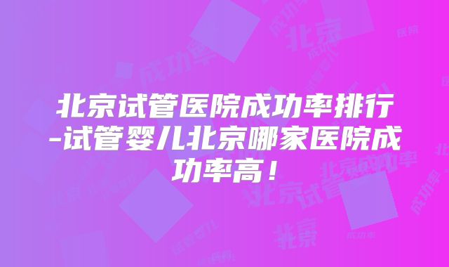 北京试管医院成功率排行-试管婴儿北京哪家医院成功率高！