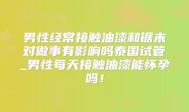 男性经常接触油漆和锯末对做事有影响吗泰国试管_男性每天接触油漆能怀孕吗！