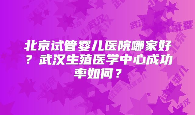 北京试管婴儿医院哪家好？武汉生殖医学中心成功率如何？