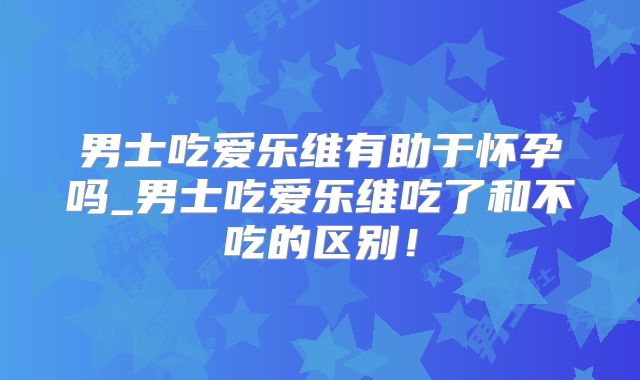 男士吃爱乐维有助于怀孕吗_男士吃爱乐维吃了和不吃的区别！