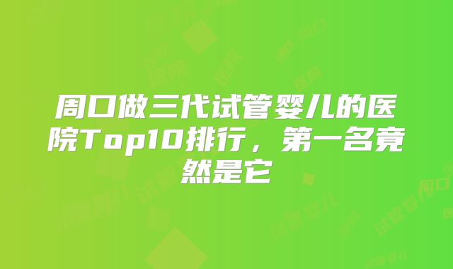 周口做三代试管婴儿的医院Top10排行，第一名竟然是它