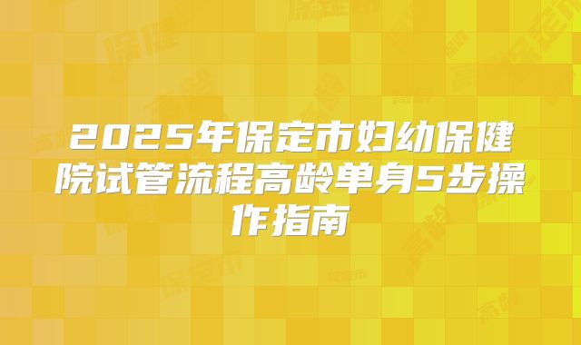 2025年保定市妇幼保健院试管流程高龄单身5步操作指南