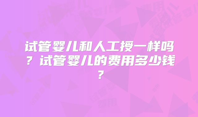 试管婴儿和人工授一样吗?试管婴儿的费用多少钱?