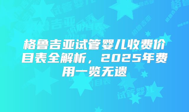 格鲁吉亚试管婴儿收费价目表全解析，2025年费用一览无遗