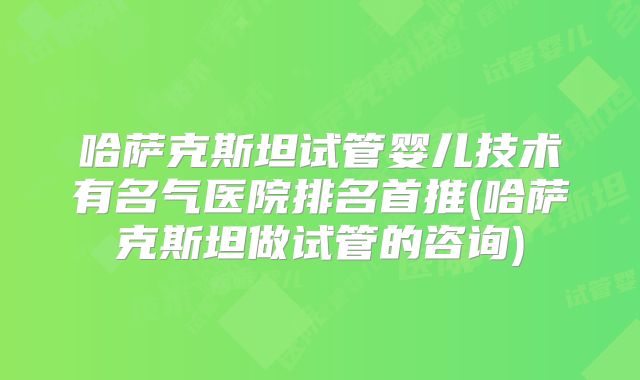 哈萨克斯坦试管婴儿技术有名气医院排名首推(哈萨克斯坦做试管的咨询)