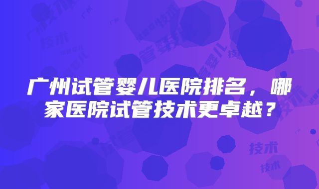 广州试管婴儿医院排名，哪家医院试管技术更卓越？
