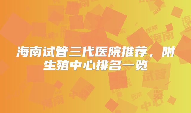 海南试管三代医院推荐，附生殖中心排名一览