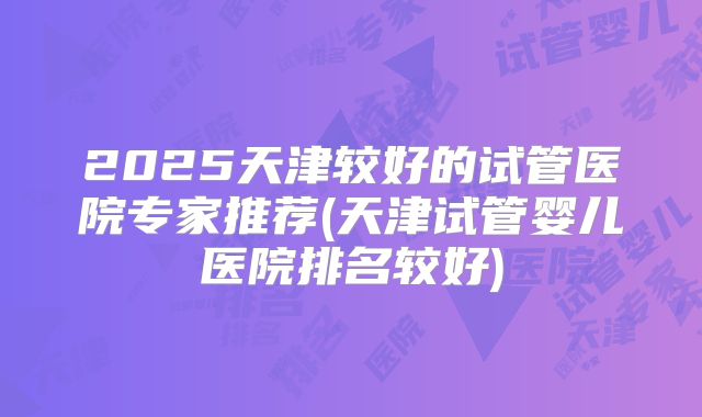 2025天津较好的试管医院专家推荐(天津试管婴儿医院排名较好)