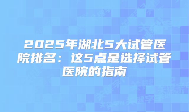 2025年湖北5大试管医院排名：这5点是选择试管医院的指南