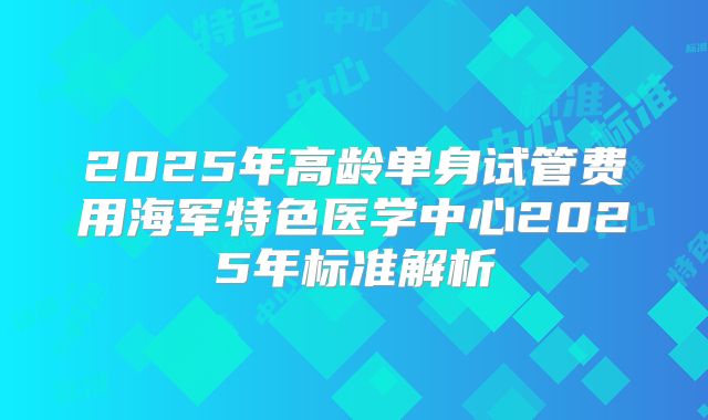 2025年高龄单身试管费用海军特色医学中心2025年标准解析
