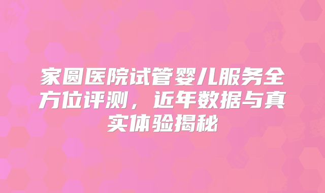 家圆医院试管婴儿服务全方位评测，近年数据与真实体验揭秘