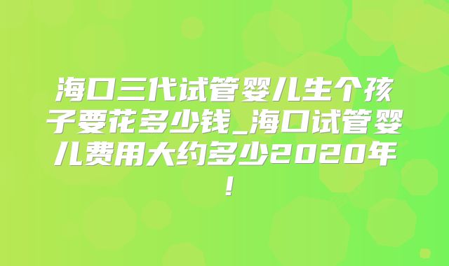 海口三代试管婴儿生个孩子要花多少钱_海口试管婴儿费用大约多少2020年！
