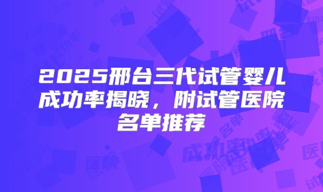 2025邢台三代试管婴儿成功率揭晓，附试管医院名单推荐