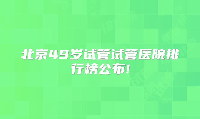 北京49岁试管试管医院排行榜公布!