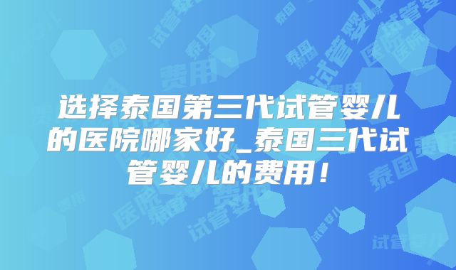 选择泰国第三代试管婴儿的医院哪家好_泰国三代试管婴儿的费用！