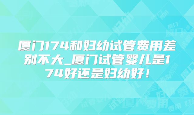 厦门174和妇幼试管费用差别不大_厦门试管婴儿是174好还是妇幼好！