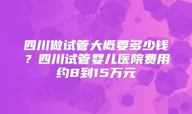 四川做试管大概要多少钱?四川试管婴儿医院费用约8到15万元