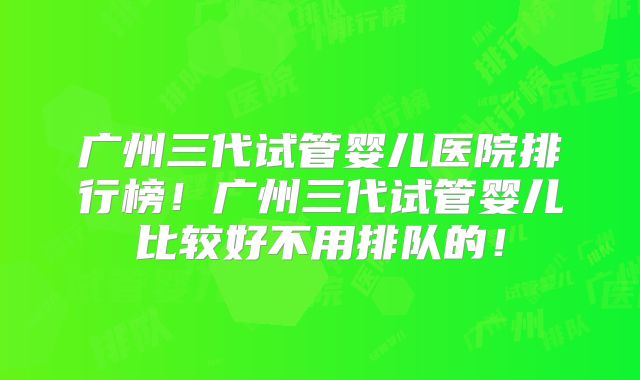 广州三代试管婴儿医院排行榜！广州三代试管婴儿比较好不用排队的！