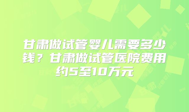 甘肃做试管婴儿需要多少钱？甘肃做试管医院费用约5至10万元
