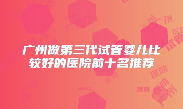 广州做第三代试管婴儿比较好的医院前十名推荐
