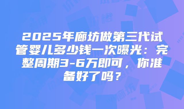 2025年廊坊做第三代试管婴儿多少钱一次曝光：完整周期3-6万即可，你准备好了吗？