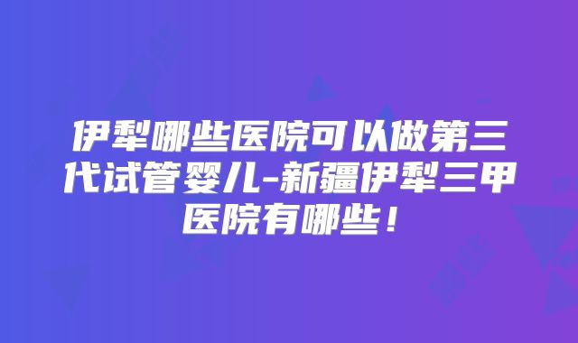 伊犁哪些医院可以做第三代试管婴儿-新疆伊犁三甲医院有哪些!