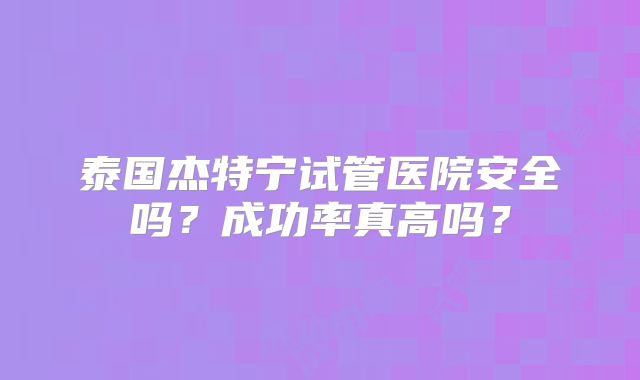 泰国杰特宁试管医院安全吗？成功率真高吗？