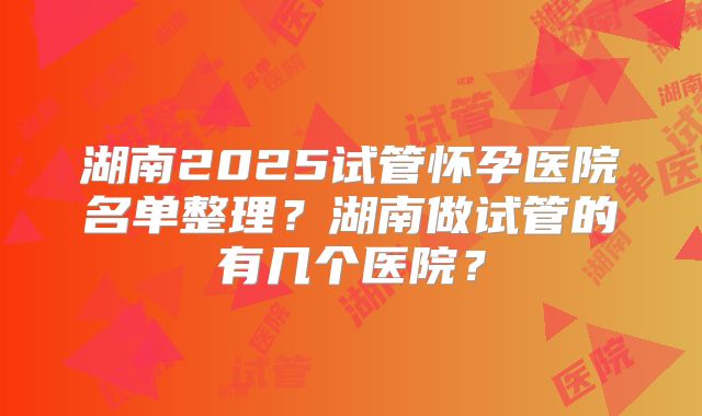 湖南2025试管怀孕医院名单整理？湖南做试管的有几个医院？