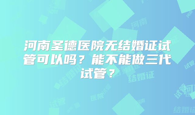 河南圣德医院无结婚证试管可以吗?能不能做三代试管?