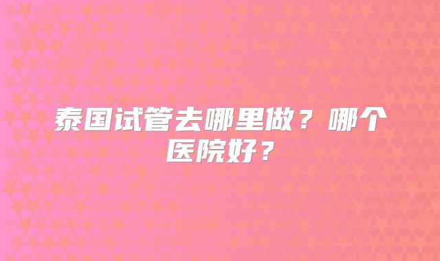 泰国试管去哪里做？哪个医院好？