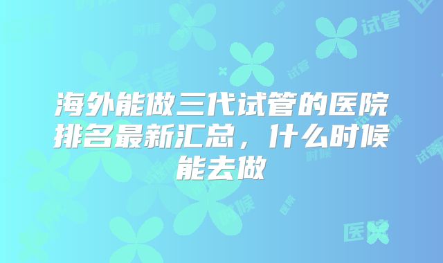 海外能做三代试管的医院排名最新汇总，什么时候能去做