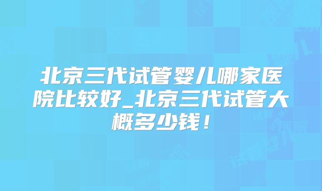 北京三代试管婴儿哪家医院比较好_北京三代试管大概多少钱！