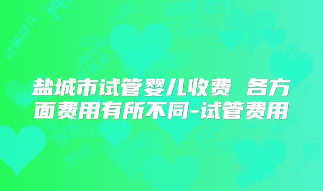 盐城市试管婴儿收费 各方面费用有所不同-试管费用