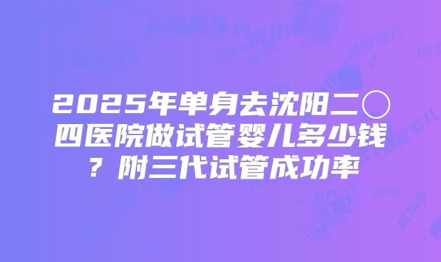 2025年单身去沈阳二〇四医院做试管婴儿多少钱?附三代试管成功率