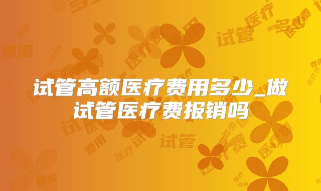 试管高额医疗费用多少_做试管医疗费报销吗