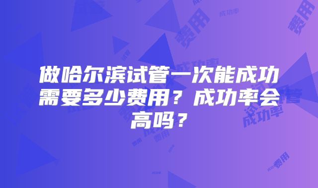 做哈尔滨试管一次能成功需要多少费用？成功率会高吗？