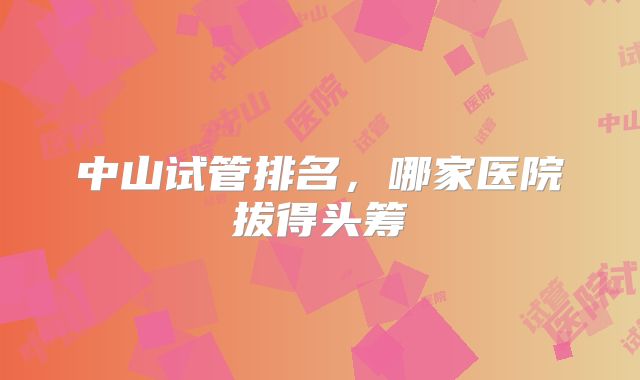 中山试管排名，哪家医院拔得头筹