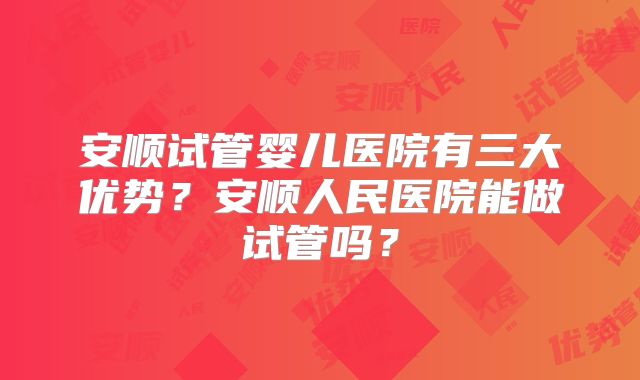 安顺试管婴儿医院有三大优势？安顺人民医院能做试管吗？