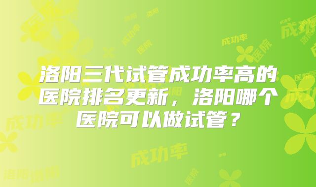 洛阳三代试管成功率高的医院排名更新，洛阳哪个医院可以做试管？