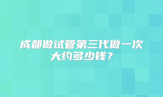 成都做试管第三代做一次大约多少钱?