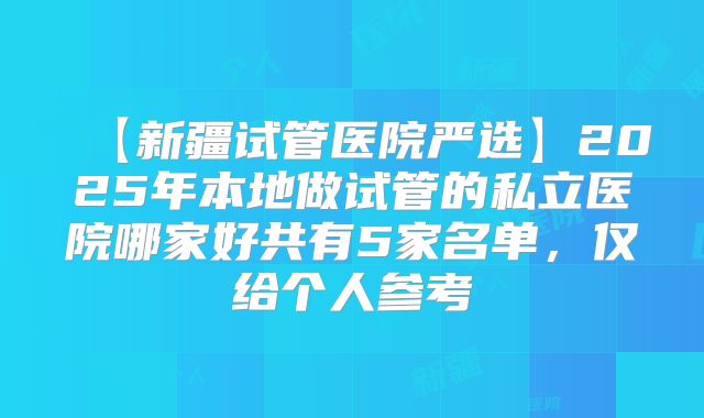 【新疆试管医院严选】2025年本地做试管的私立医院哪家好共有5家名单，仅给个人参考
