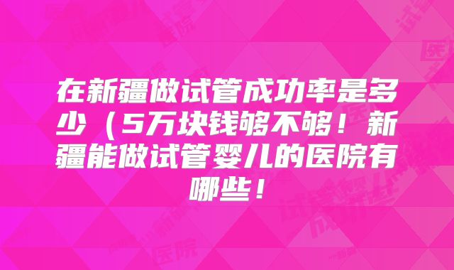在新疆做试管成功率是多少(5万块钱够不够!新疆能做试管婴儿的医院有哪些!