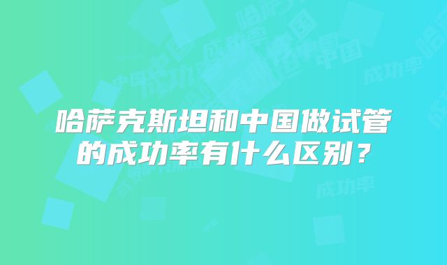 哈萨克斯坦和中国做试管的成功率有什么区别？