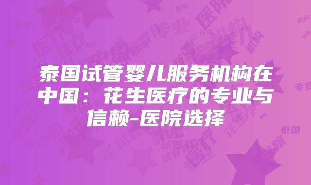 泰国试管婴儿服务机构在中国：花生医疗的专业与信赖-医院选择