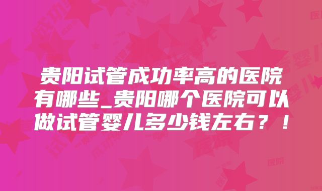 贵阳试管成功率高的医院有哪些_贵阳哪个医院可以做试管婴儿多少钱左右？！